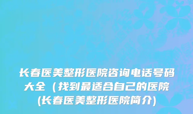 长春医美整形医院咨询电话号码大全（找到最适合自己的医院(长春医美整形医院简介)