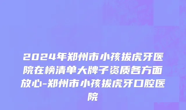 2024年郑州市小孩拔虎牙医院在榜清单大牌子资质各方面放心-郑州市小孩拔虎牙口腔医院