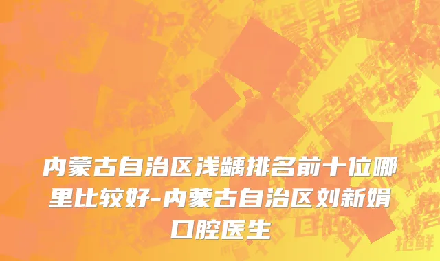 内蒙古自治区浅龋排名前十位哪里比较好-内蒙古自治区刘新娟口腔医生