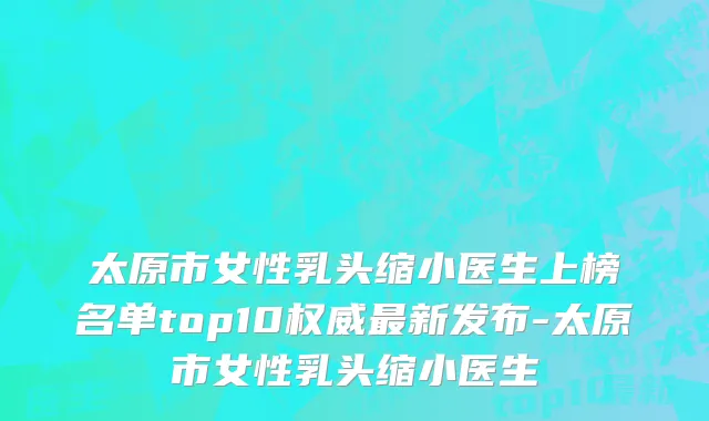 太原市女性乳头缩小医生上榜名单top10权威最新发布-太原市女性乳头缩小医生