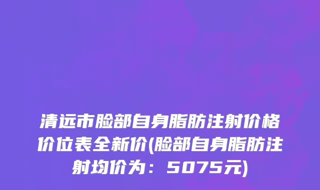 清远市脸部自身脂肪注射价格价位表全新价(脸部自身脂肪注射均价为：5075元)