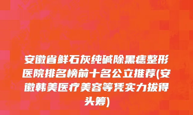 安徽省鲜石灰纯碱除黑痣整形医院排名榜前十名公立推荐(安徽韩美医疗美容等凭实力拔得头筹)