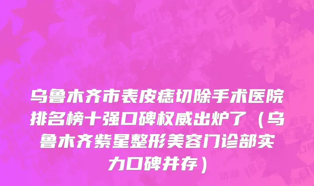 乌鲁木齐市表皮痣切除手术医院排名榜十强口碑权威出炉了（乌鲁木齐紫星整形美容门诊部实力口碑并存）