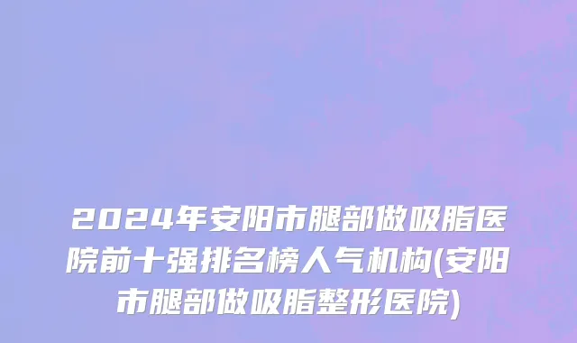 2024年安阳市腿部做吸脂医院前十强排名榜人气机构(安阳市腿部做吸脂整形医院)