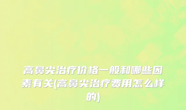 高鼻尖治疗价格一般和哪些因素有关(高鼻尖治疗费用怎么样的)