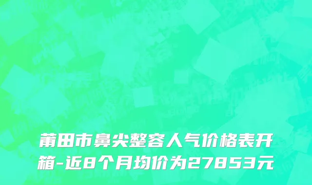 莆田市鼻尖整容人气价格表开箱-近8个月均价为27853元