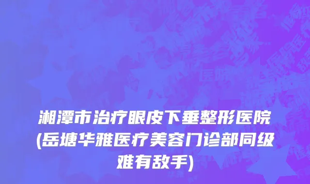 湘潭市治疗眼皮下垂整形医院(岳塘华雅医疗美容门诊部同级难有敌手)