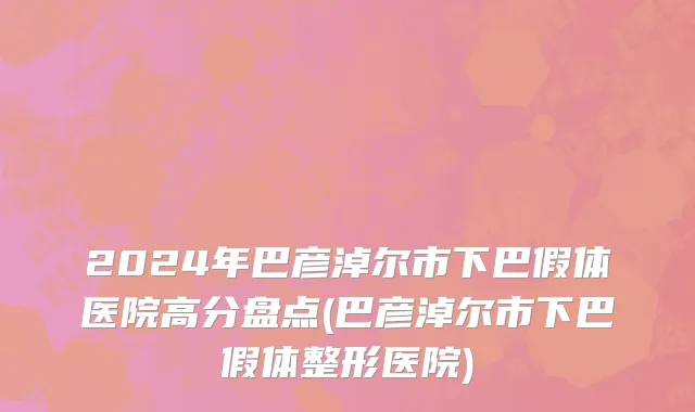 2024年巴彦淖尔市下巴假体医院高分盘点(巴彦淖尔市下巴假体整形医院)