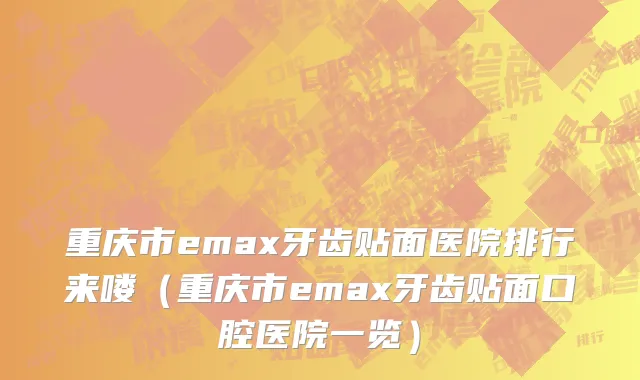 重庆市emax牙齿贴面医院排行来喽（重庆市emax牙齿贴面口腔医院一览）
