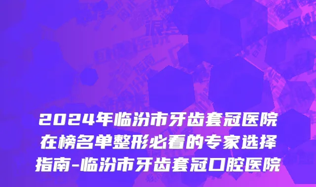 2024年临汾市牙齿套冠医院在榜名单整形必看的专家选择指南-临汾市牙齿套冠口腔医院