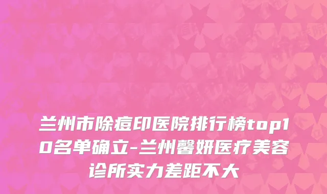 兰州市除痘印医院排行榜top10名单确立-兰州馨妍医疗美容诊所实力差距不大