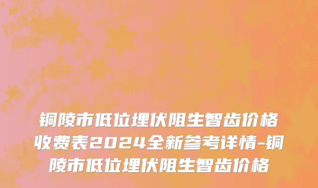 铜陵市低位埋伏阻生智齿价格收费表2024全新参考详情-铜陵市低位埋伏阻生智齿价格