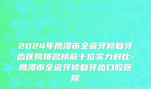 2024年鹰潭市全瓷牙修复牙齿医院排名榜前十位实力对比-鹰潭市全瓷牙修复牙齿口腔医院