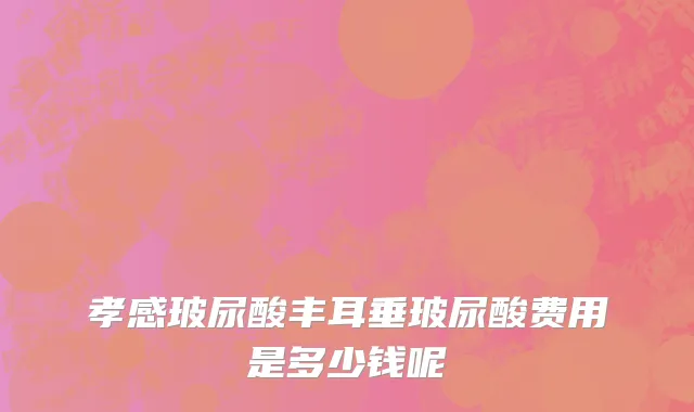 孝感玻尿酸丰耳垂玻尿酸费用是多少钱呢