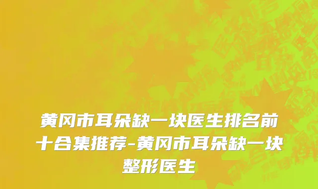黄冈市耳朵缺一块医生排名前十合集推荐-黄冈市耳朵缺一块整形医生