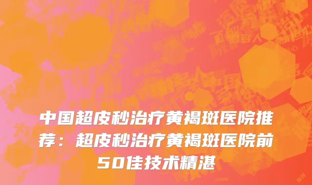 中国超皮秒治疗黄褐斑医院推荐：超皮秒治疗黄褐斑医院前50佳技术精湛