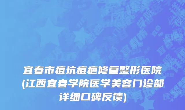宜春市痘坑痘疤修复整形医院(江西宜春学院医学美容门诊部详细口碑反馈)