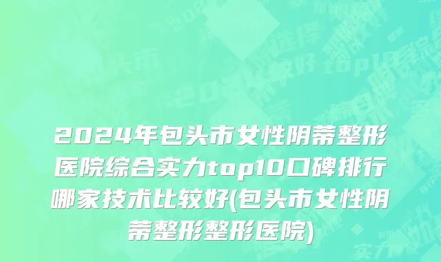 2024年包头市女性阴蒂整形医院综合实力top10口碑排行哪家技术比较好(包头市女性阴蒂整形整形医院)