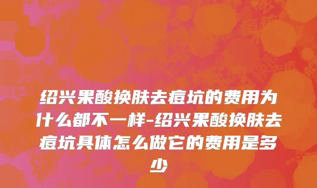 绍兴果酸换肤去痘坑的费用为什么都不一样-绍兴果酸换肤去痘坑具体怎么做它的费用是多少