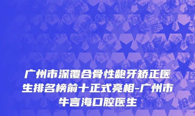 广州市深覆合骨性龅牙矫正医生排名榜前十正式亮相-广州市牛言海口腔医生