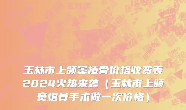 玉林市上颌窦植骨价格收费表2024火热来袭（玉林市上颌窦植骨手术做一次价格）