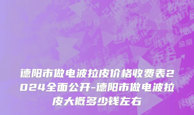 德阳市做电波拉皮价格收费表2024全面公开-德阳市做电波拉皮大概多少钱左右