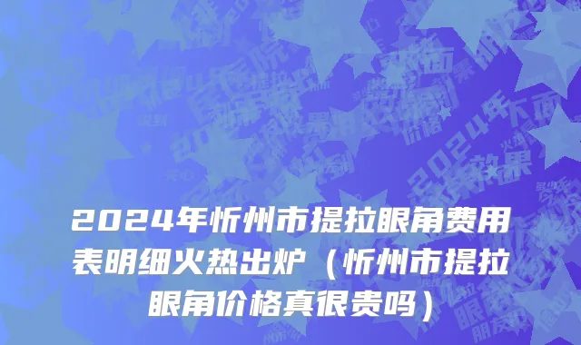 2024年忻州市提拉眼角费用表明细火热出炉（忻州市提拉眼角价格真很贵吗）