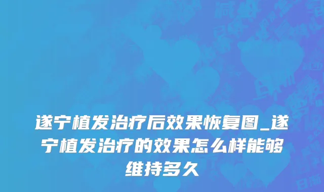 遂宁植发治疗后效果恢复图_遂宁植发治疗的效果怎么样能够维持多久