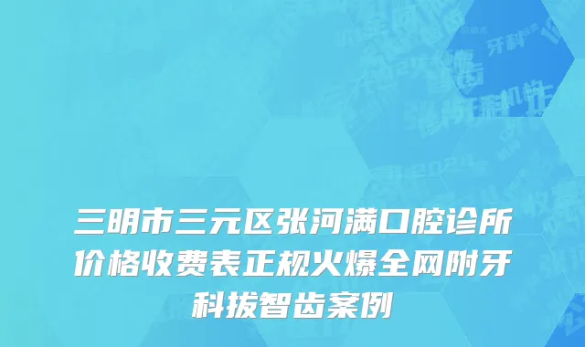 三明市三元区张河满口腔诊所价格收费表正规火爆全网附牙科拔智齿案例