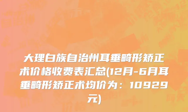 大理白族自治州耳垂畸形矫正术价格收费表汇总(12月-6月耳垂畸形矫正术均价为：10929元)