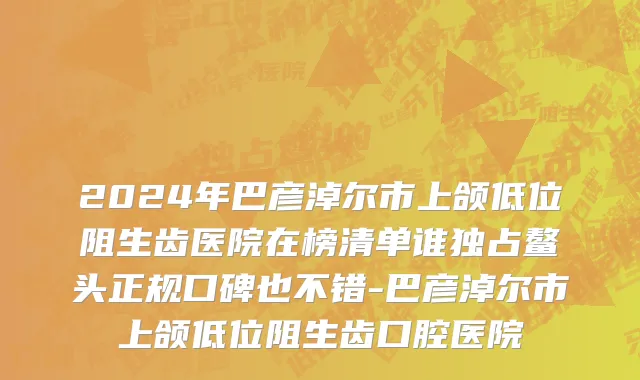 2024年巴彦淖尔市上颌低位阻生齿医院在榜清单谁独占鳌头正规口碑也不错-巴彦淖尔市上颌低位阻生齿口腔医院
