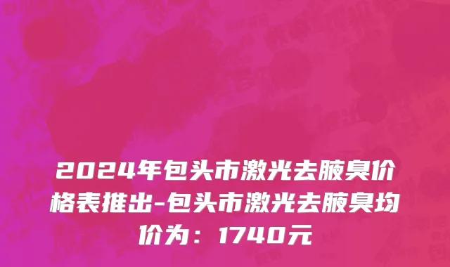 2024年包头市激光去腋臭价格表推出-包头市激光去腋臭均价为：1740元