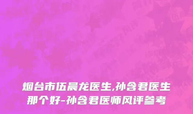 烟台市伍晨龙医生,孙含君医生那个好-孙含君医师风评参考