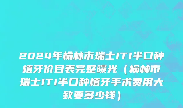 2024年榆林市瑞士ITI半口种植牙价目表完整曝光（榆林市瑞士ITI半口种植牙手术费用大致要多少钱）