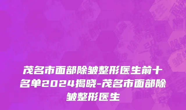 茂名市面部除皱整形医生前十名单2024揭晓-茂名市面部除皱整形医生