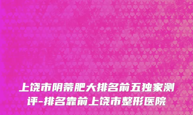 上饶市阴蒂肥大排名前五独家测评-排名靠前上饶市整形医院