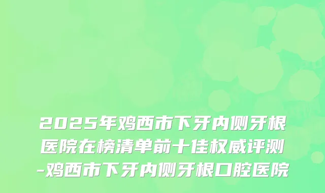 2025年鸡西市下牙内侧牙根医院在榜清单前十佳权威评测-鸡西市下牙内侧牙根口腔医院