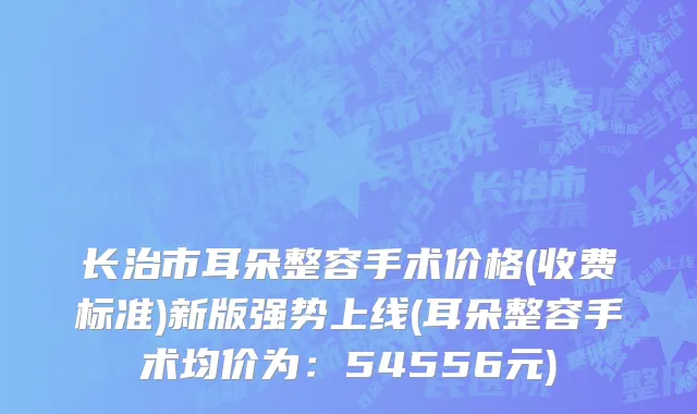 长治市耳朵整容手术价格(收费标准)新版强势上线(耳朵整容手术均价为：54556元)