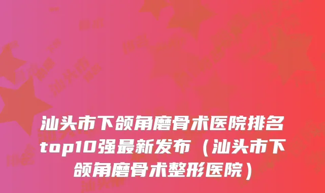汕头市下颌角磨骨术医院排名top10强最新发布（汕头市下颌角磨骨术整形医院）
