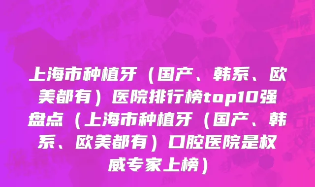 上海市种植牙（国产、韩系、欧美都有）医院排行榜top10强盘点（上海市种植牙（国产、韩系、欧美都有）口腔医院是权威专家上榜）