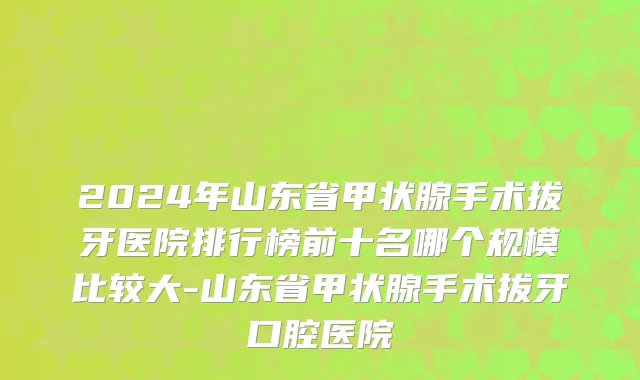 2024年山东省甲状腺手术拔牙医院排行榜前十名哪个规模比较大-山东省甲状腺手术拔牙口腔医院