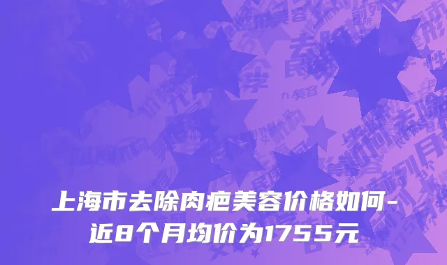 上海市去除肉疤美容价格如何-近8个月均价为1755元