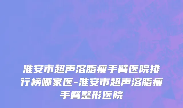 淮安市超声溶脂瘦手臂医院排行榜哪家医-淮安市超声溶脂瘦手臂整形医院
