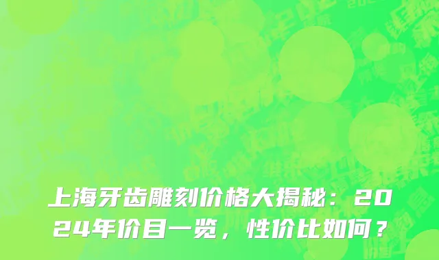 上海牙齿雕刻价格大揭秘:2024年价目一览,性价比如何?