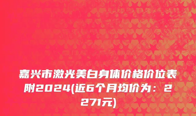 嘉兴市激光美白身体价格价位表附2024(近6个月均价为：2271元)