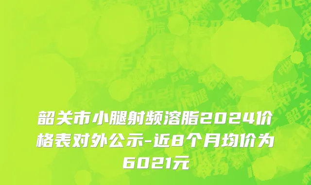 韶关市小腿射频溶脂2024价格表对外公示-近8个月均价为6021元