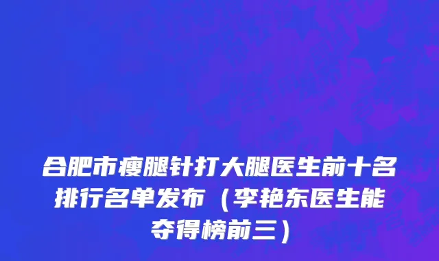 合肥市瘦腿针打大腿医生前十名排行名单发布（李艳东医生能夺得榜前三）