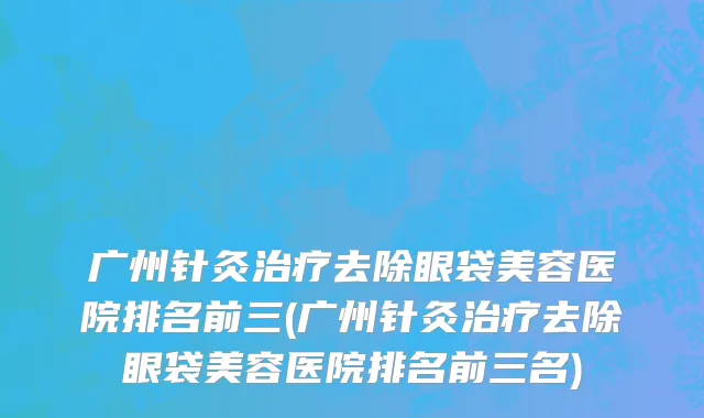 广州针灸治疗去除眼袋美容医院排名前三(广州针灸治疗去除眼袋美容医院排名前三名)