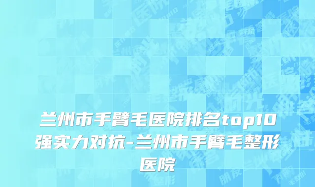 兰州市手臂毛医院排名top10强实力对抗-兰州市手臂毛整形医院