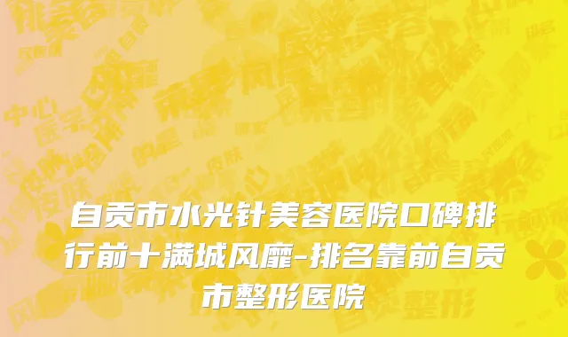 自贡市水光针美容医院口碑排行前十满城风靡-排名靠前自贡市整形医院